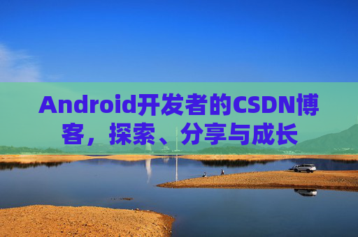 Android开发者的CSDN博客，探索、分享与成长